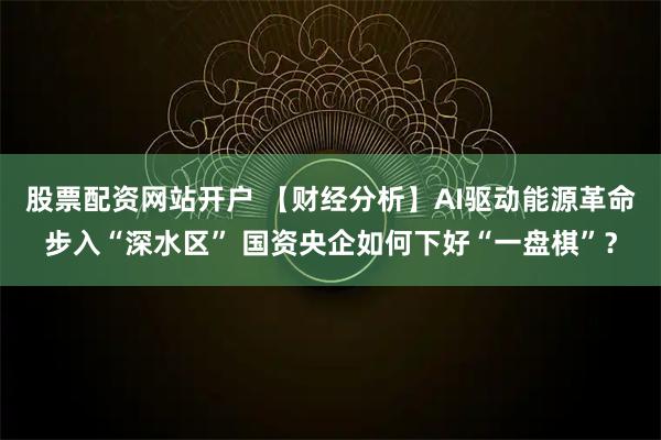 股票配资网站开户 【财经分析】AI驱动能源革命步入“深水区” 国资央企如何下好“一盘棋”？