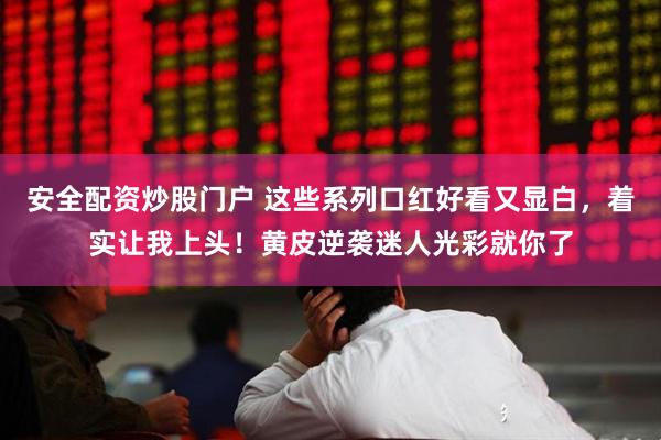 安全配资炒股门户 这些系列口红好看又显白，着实让我上头！黄皮逆袭迷人光彩就你了