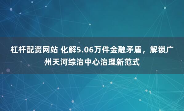 杠杆配资网站 化解5.06万件金融矛盾，解锁广州天河综治中心治理新范式
