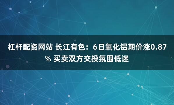 杠杆配资网站 长江有色：6日氧化铝期价涨0.87% 买卖双方交投氛围低迷