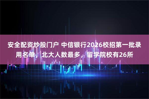 安全配资炒股门户 中信银行2026校招第一批录用名单，北大人数最多，留学院校有26所