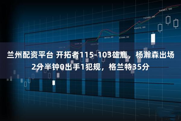 兰州配资平台 开拓者115-103雄鹿，杨瀚森出场2分半钟0出手1犯规，格兰特35分