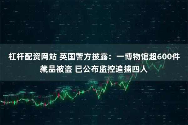 杠杆配资网站 英国警方披露：一博物馆超600件藏品被盗 已公布监控追捕四人