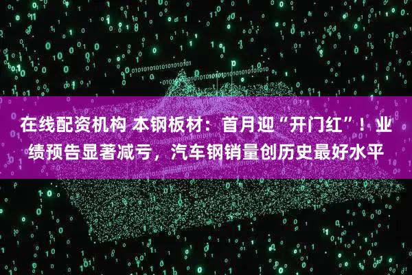 在线配资机构 本钢板材：首月迎“开门红”！业绩预告显著减亏，汽车钢销量创历史最好水平