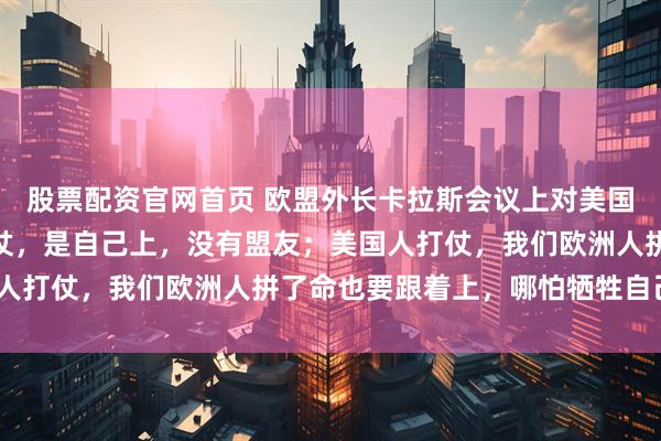 股票配资官网首页 欧盟外长卡拉斯会议上对美国代表说：“俄罗斯人打仗，是自己上，没有盟友；美国人打仗，我们欧洲人拼了命也要跟着上，哪怕牺牲自己。”